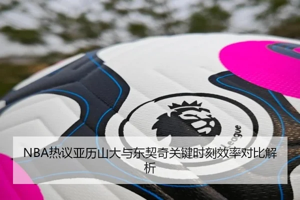 NBA热议亚历山大与东契奇关键时刻效率对比解析