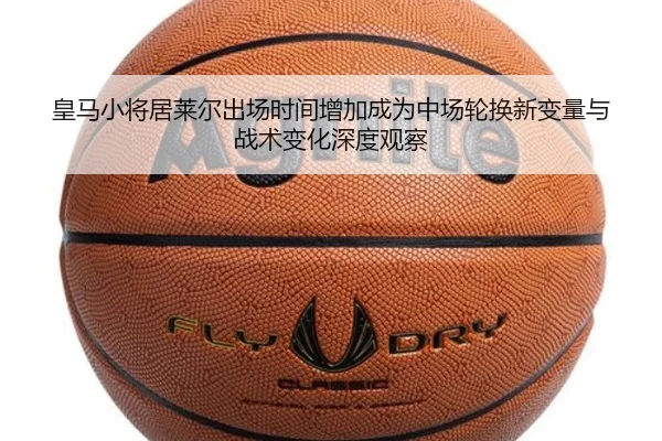 皇马小将居莱尔出场时间增加成为中场轮换新变量与战术变化深度观察