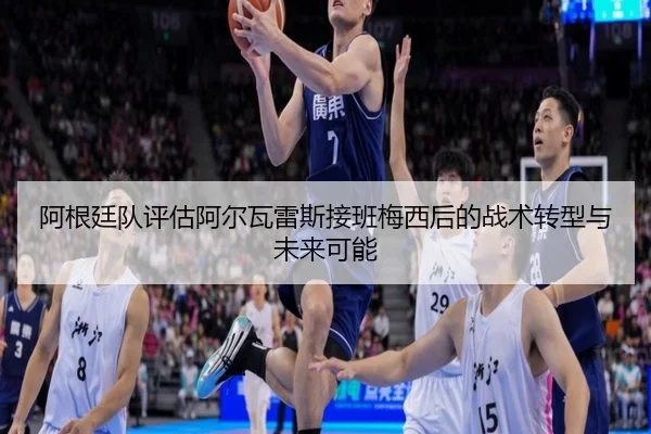 阿根廷队评估阿尔瓦雷斯接班梅西后的战术转型与未来可能