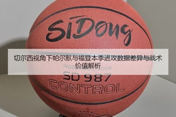 切尔西视角下帕尔默与福登本季进攻数据差异与战术价值解析