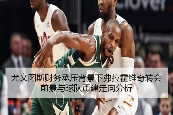 尤文图斯财务承压背景下弗拉霍维奇转会前景与球队重建走向分析
