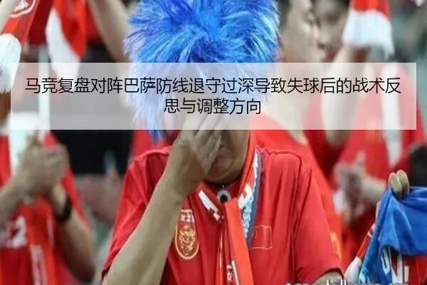 马竞复盘对阵巴萨防线退守过深导致失球后的战术反思与调整方向