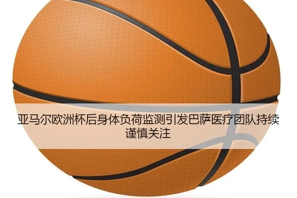 亚马尔欧洲杯后身体负荷监测引发巴萨医疗团队持续谨慎关注