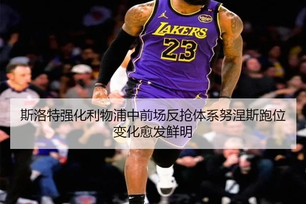 斯洛特强化利物浦中前场反抢体系努涅斯跑位变化愈发鲜明