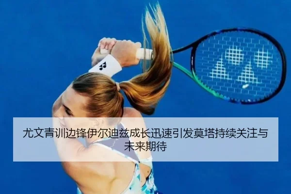 尤文青训边锋伊尔迪兹成长迅速引发莫塔持续关注与未来期待