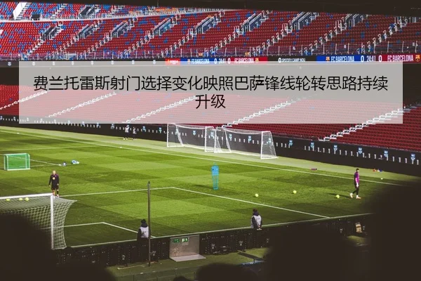 费兰托雷斯射门选择变化映照巴萨锋线轮转思路持续升级